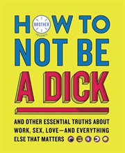 How to Not Be a Dick : And Other Essential Truths About Work, Sex, Love-and Everything Else That Matters cover image