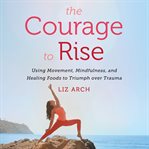 The courage to rise : using movement, mindfulness, and healing foods to triumph over trauma cover image