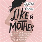 Like a mother : a feminist journey through the science and culture of pregnancy cover image