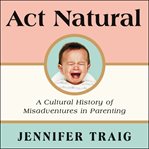 Act natural : a cultural history of misadventures in parenting cover image