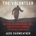 The volunteer. One Man's Mission to Lead an Underground Army Inside Auschwitz and Stop the Holocaust cover image