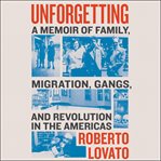 Unforgetting : a memoir of family, migration, gangs, and revolution in the Americas cover image