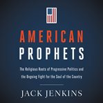 American prophets. The Religious Roots of Progressive Politics and the Ongoing Fight for the Soul of the Country cover image