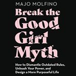 Break the good girl myth : how to dismantle outdated rules, unleash your power, and design a more purposeful life cover image