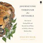 Journeying Through the Invisible : The Craft of Healing with, and Beyond, Sacred Plants, as Told by a Peruvian Medicine Man cover image