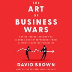 The art of business wars : battle-tested lessons for leaders and entrepreneurs from history's greatest rivalries cover image