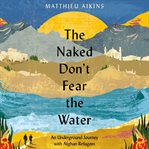 The naked don't fear the water : an underground journey with Afghan refugees cover image
