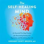 The self-healing mind : an essential five-step practice for overcoming anxiety and depression, and revitalizing your life cover image