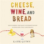Cheese, wine, and bread : discovering the magic of fermentation in England, Italy, and France cover image
