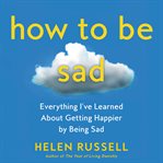 How to be sad : everything I've learned about getting happier, by being sad, better cover image