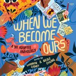 When We Become Ours : A YA Adoptee Anthology cover image