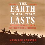 The Earth is all that lasts : Crazy Horse, Sitting Bull, and the last stand of the Great Sioux Nation cover image
