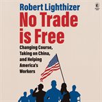 No Trade Is Free : Changing Course, Taking on China, and Helping America's Workers cover image
