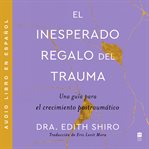 El inesperado regalo del traum (The Unexpected Gift of Trauma) : Una guía para el crecimiento postraumAtico cover image