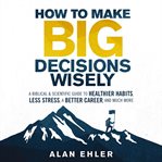 How to make big decisions wisely : a biblical & scientific guide to healthier habits, less stress, a better career, and much more cover image
