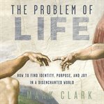 The Problem of Life : How to Find Identity, Purpose, and Joy in a Disenchanted World cover image