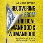 Recovering from Biblical manhood and womanhood : how the church needs to rediscover her purpose cover image