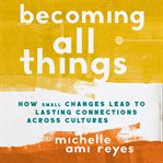 Becoming All Things : How Small Changes Lead To Lasting Connections Across Cultures cover image