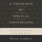 A theology of biblical counseling : the doctrinal foundations of counseling ministry cover image