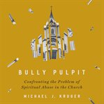 Bully Pulpit : confronting the problem of spiritual abuse in the church