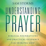 Understanding Prayer : Biblical Foundations and Practical Guidance for Seeking God cover image