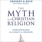 The myth of a Christian religion: how believers must rebel to advance the kingdom of God cover image