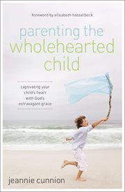Parenting the wholehearted child : captivating your child's heart with God's extravagant grace cover image