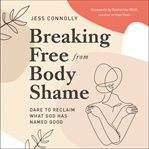 Breaking Free from Body Shame : Dare to Reclaim What God Has Named Good cover image