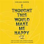 I Thought This Would Make Me Happy : How to Fight Less, Forgive Faster, and Cultivate Joy in Your Marriage cover image