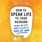 How to Speak Life to Your Husband : When All You Want to Do Is Yell at Him cover image