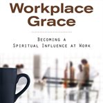 Workplace grace : becoming a spiritual influence at work cover image