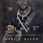 An eye for glory: the Civil War chronicles of a Citizen Soldier cover image