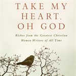 Take my heart, oh God: riches from the greatest Christian women writers of all time cover image