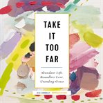 Take it too far : abundant life, boundless love, unending grace cover image
