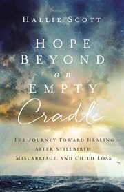 Hope beyond an empty cradle : the journey toward healing after stillbirth, miscarriage, and child loss cover image