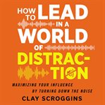 How to lead in a world of distraction : maximizing your influence by turning down the noise cover image