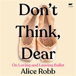 Don't Think, Dear : On Loving and Leaving Ballet cover image