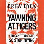 Yawning at tigers: you can't tame God, so stop trying cover image