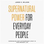 Supernatural power for everyday people : experiencing God's extraordinary spirit in your ordinary life cover image
