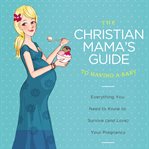 The Christian Mama's Guide to Having a Baby : Everything You Need to Know to Survive (and Love) Your Pregnancy. Christian Mama's Guide cover image