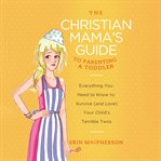 The Christian Mama's Guide to Parenting a Toddler : Everything You Need to Know to Survive (and Love) Your Child's Terrible Twos. Christian Mama's Guide cover image