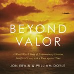 Beyond valor : a World War II story of extraordinary heroism, sacrificial love, and a race against time cover image