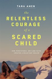 The relentless courage of a scared child : how presistence, grit, and faith created a reluctant healer cover image