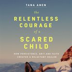 The relentless courage of a scared child : how persistence, grit, and faith created a reluctant healer cover image