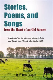 Stories, poems, and songs from the heart of an old farmer : dedicated to the glory of Jesus Christ and God's true Word, the Holy Bible cover image