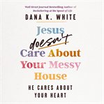 Jesus Doesn't Care About Your Messy House : He Cares About Your Heart cover image