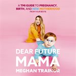 Dear Future Mama : A TMI Guide to Pregnancy, Birth, and Motherhood from Your Bestie