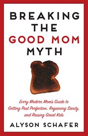 Breaking the good mom myth : every mom's modern guide to getting past perfection, regaining sanity, and raising great kids cover image