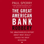 The Great American Bank Robbery : The Unauthorized Report About What Really Caused the Great Recession cover image