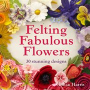 Felting Fabulous Flowers: 30 Stunning Designs : 30 Stunning Designs cover image